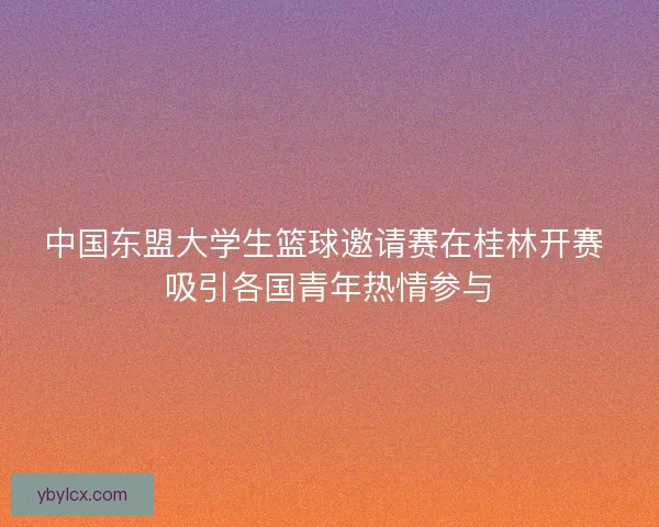 中国东盟大学生篮球邀请赛在桂林开赛 吸引各国青年热情参与