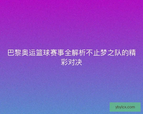 巴黎奥运篮球赛事全解析不止梦之队的精彩对决