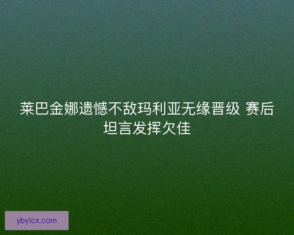 莱巴金娜遗憾不敌玛利亚无缘晋级 赛后坦言发挥欠佳